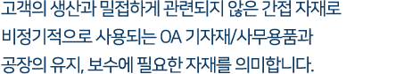 고객의 생산과 밀접하게 관련되지 않은 간접 자재로 비정기적으로 사용되는 OA 기자재/사무용품과 공장의 유지, 보수에 필요한 자재를 의미합니다.