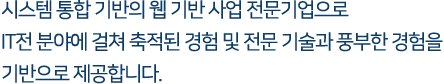 시스템 통합 기반의 웹 기반 사업 전문기업으로 IT전 분야에 걸쳐 축적된 경험 및 전문 기술과 풍부한 경험을 기반으로 제공합니다.